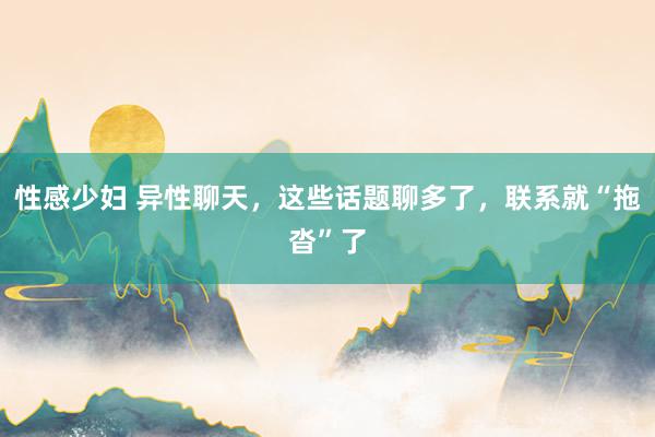 性感少妇 异性聊天，这些话题聊多了，联系就“拖沓”了