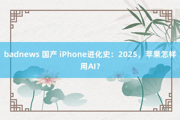 badnews 国产 iPhone进化史:2025,苹果怎样用AI?