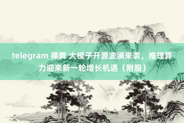 telegram 裸舞 大模子开源波澜来袭，推理算力迎来新一轮增长机遇（附股）