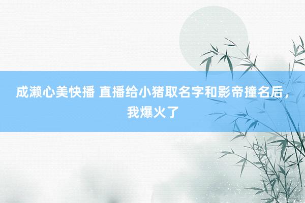 成濑心美快播 直播给小猪取名字和影帝撞名后，我爆火了