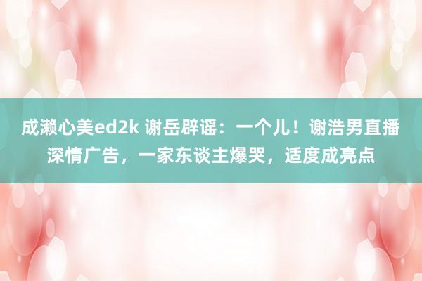 成濑心美ed2k 谢岳辟谣:一个儿!谢浩男直播深情广告,一家东谈主爆哭,适度成亮点