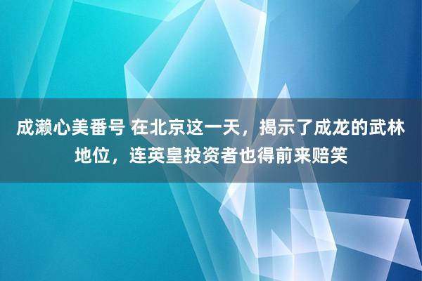 成濑心美番号 在北京这一天,揭示了成龙的武林地位,连英皇投资者也得前来赔笑