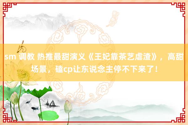 sm 调教 热推最甜演义《王妃靠茶艺虐渣》，高甜场景，磕cp让东说念主停不下来了！