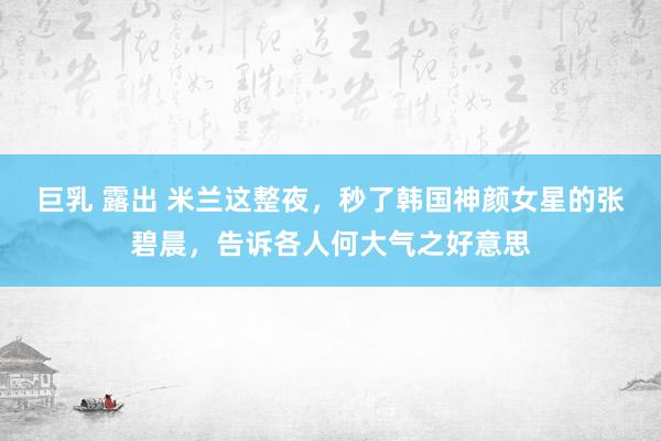 巨乳 露出 米兰这整夜,秒了韩国神颜女星的张碧晨,告诉各人何大气之好意思