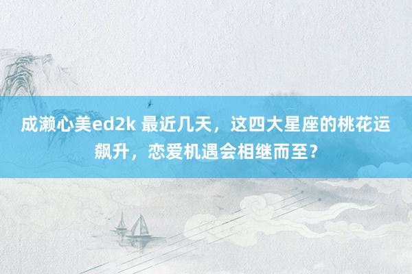 成濑心美ed2k 最近几天,这四大星座的桃花运飙升,恋爱机遇会相继而至?