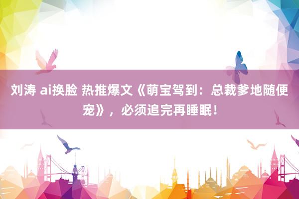 刘涛 ai换脸 热推爆文《萌宝驾到:总裁爹地随便宠》,必须追完再睡眠!