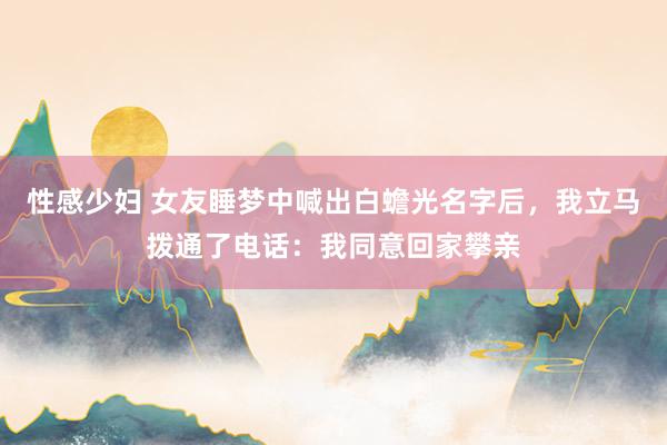 性感少妇 女友睡梦中喊出白蟾光名字后,我立马拨通了电话:我同意回家攀亲