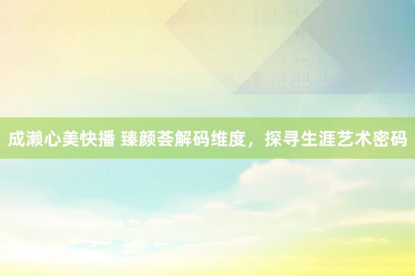 成濑心美快播 臻颜荟解码维度,探寻生涯艺术密码