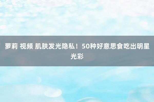 萝莉 视频 肌肤发光隐私!50种好意思食吃出明星光彩