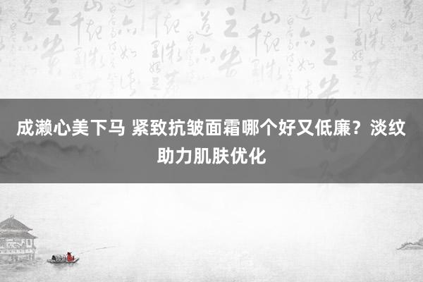 成濑心美下马 紧致抗皱面霜哪个好又低廉?淡纹助力肌肤优化