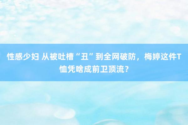 性感少妇 从被吐槽“丑”到全网破防,梅婷这件T恤凭啥成前卫顶流?