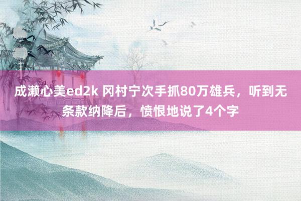 成濑心美ed2k 冈村宁次手抓80万雄兵,听到无条款纳降后,愤恨地说了4个字