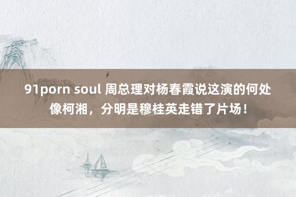 91porn soul 周总理对杨春霞说这演的何处像柯湘,分明是穆桂英走错了片场!