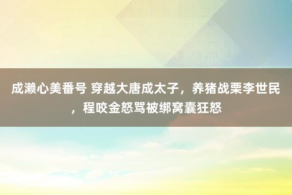 成濑心美番号 穿越大唐成太子,养猪战栗李世民,程咬金怒骂被绑窝囊狂怒