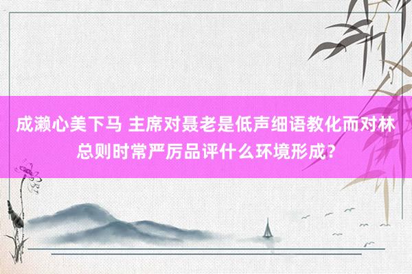 成濑心美下马 主席对聂老是低声细语教化而对林总则时常严厉品评什么环境形成？