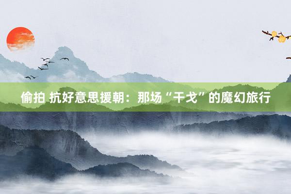 偷拍 抗好意思援朝:那场“干戈”的魔幻旅行