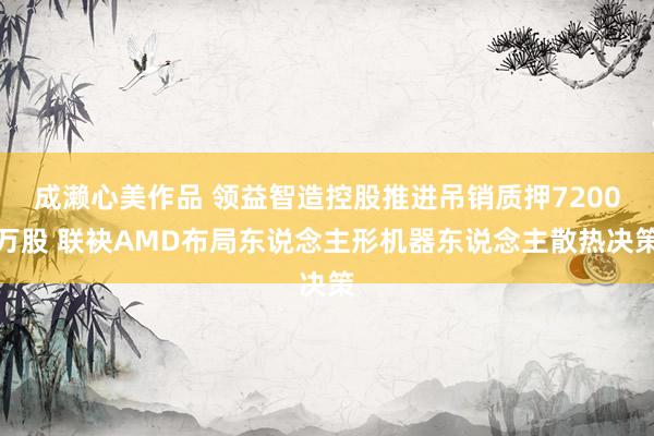 成濑心美作品 领益智造控股推进吊销质押7200万股 联袂AMD布局东说念主形机器东说念主散热决策