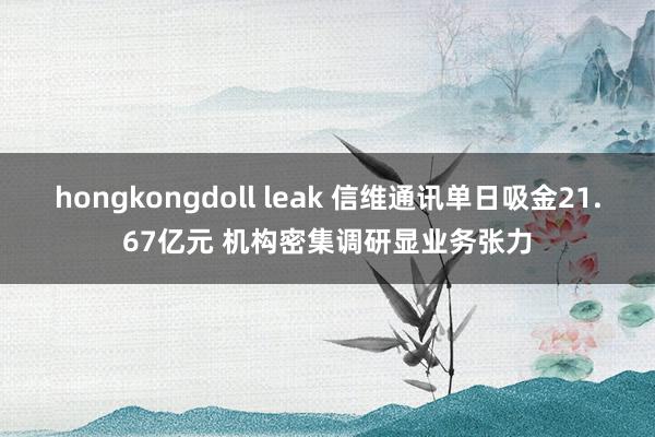 hongkongdoll leak 信维通讯单日吸金21.67亿元 机构密集调研显业务张力