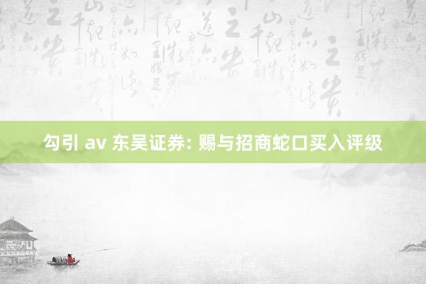 勾引 av 东吴证券: 赐与招商蛇口买入评级