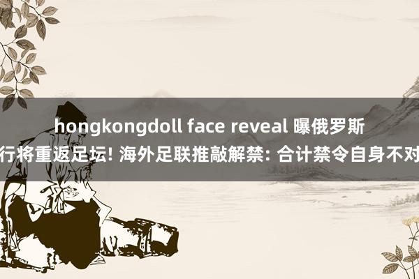 hongkongdoll face reveal 曝俄罗斯队行将重返足坛! 海外足联推敲解禁: 合计禁令自身不对理
