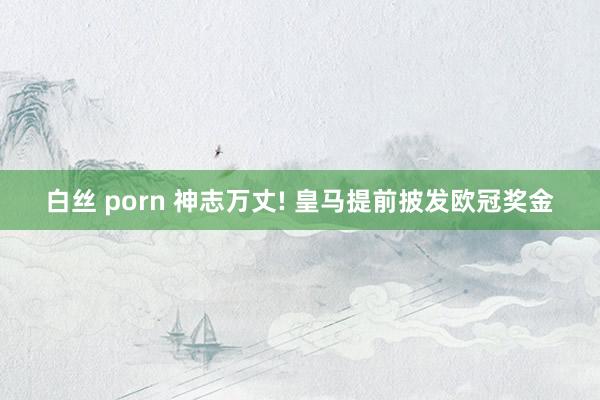 白丝 porn 神志万丈! 皇马提前披发欧冠奖金