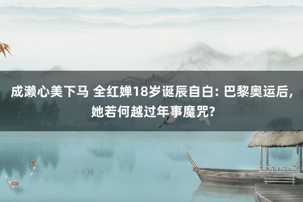 成濑心美下马 全红婵18岁诞辰自白: 巴黎奥运后, 她若何越过年事魔咒?