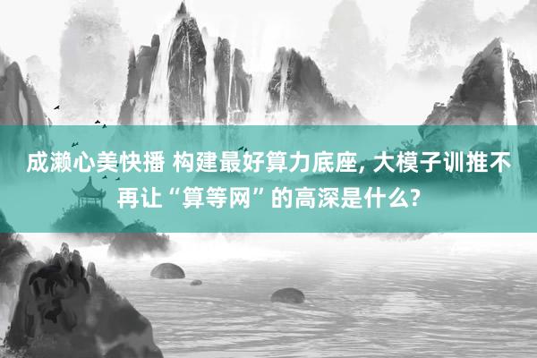 成濑心美快播 构建最好算力底座, 大模子训推不再让“算等网”的高深是什么?