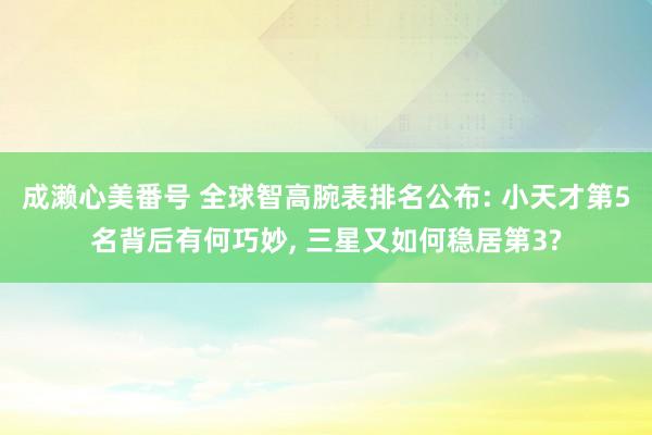 成濑心美番号 全球智高腕表排名公布: 小天才第5名背后有何巧妙, 三星又如何稳居第3?