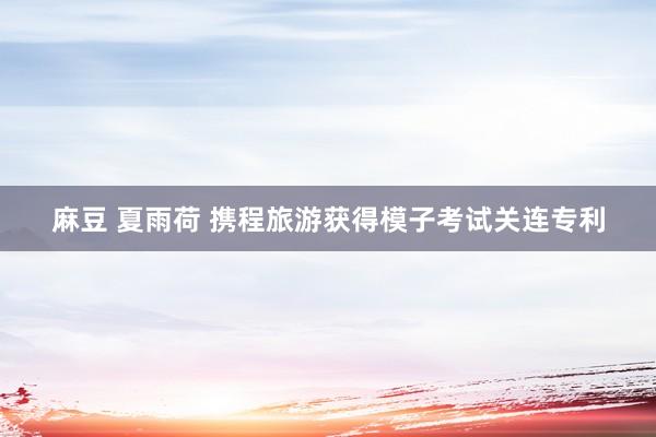 麻豆 夏雨荷 携程旅游获得模子考试关连专利