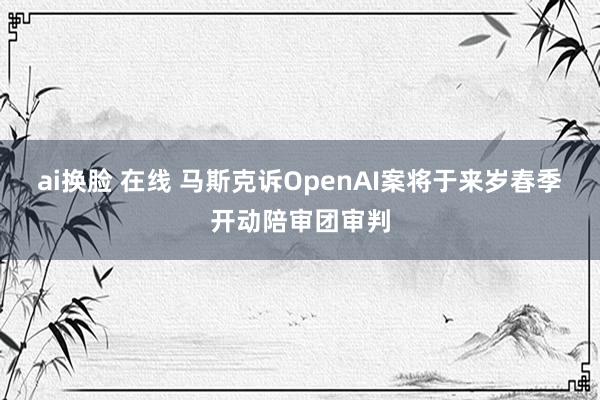 ai换脸 在线 马斯克诉OpenAI案将于来岁春季开动陪审团审判