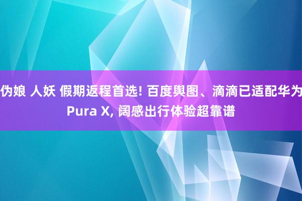 伪娘 人妖 假期返程首选! 百度舆图、滴滴已适配华为Pura X, 阔感出行体验超靠谱