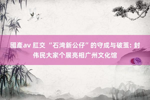 國產av 肛交 “石湾新公仔”的守成与破茧: 封伟民大家个展亮相广州文化馆