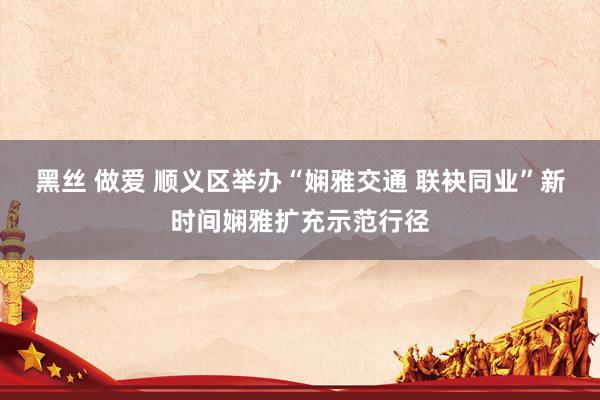 黑丝 做爱 顺义区举办“娴雅交通 联袂同业”新时间娴雅扩充示范行径