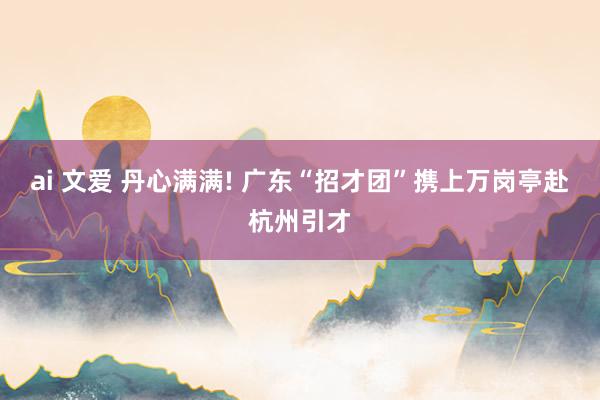 ai 文爱 丹心满满! 广东“招才团”携上万岗亭赴杭州引才