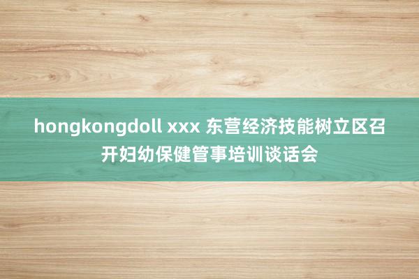 hongkongdoll xxx 东营经济技能树立区召开妇幼保健管事培训谈话会