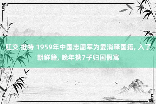 肛交 推特 1959年中国志愿军为爱消释国籍, 入了朝鲜籍, 晚年携7子归国假寓