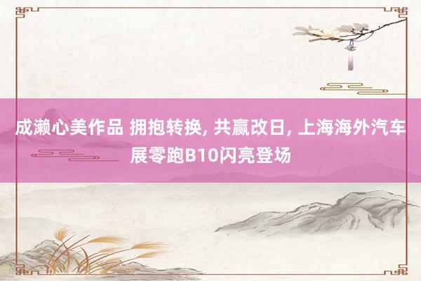 成濑心美作品 拥抱转换, 共赢改日, 上海海外汽车展零跑B10闪亮登场