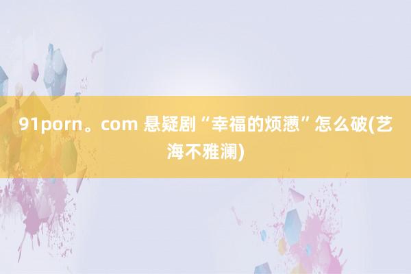 91porn。com 悬疑剧“幸福的烦懑”怎么破(艺海不雅澜)