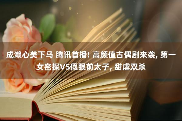 成濑心美下马 腾讯首播! 高颜值古偶剧来袭, 第一女密探VS假眼前太子, 甜虐双杀