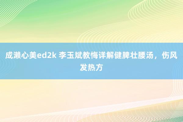 成濑心美ed2k 李玉斌教悔详解健脾壮腰汤,伤风发热方