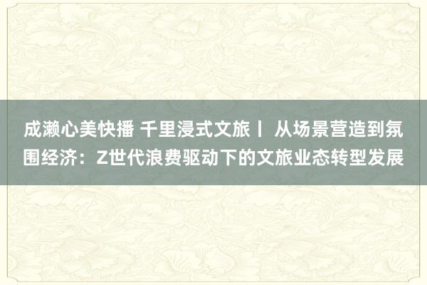 成濑心美快播 千里浸式文旅丨 从场景营造到氛围经济:Z世代浪费驱动下的文旅业态转型发展