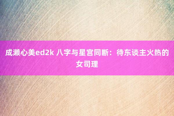 成濑心美ed2k 八字与星宫同断:待东谈主火热的女司理